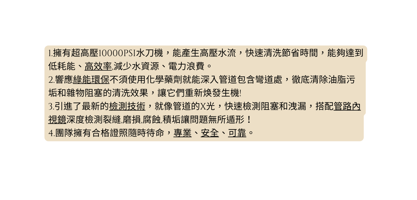 1 擁有超高壓10000PSI水刀機 能產生高壓水流 快速清洗節省時間 能夠達到低耗能 高效率 減少水資源 電力浪費 2 響應綠能環保不須使用化學藥劑就能深入管道包含彎道處 徹底清除油脂污 垢和雜物阻塞的清洗效果 讓它們重新焕發生機 3 引進了最新的檢測技術 就像管道的X光 快速檢測阻塞和洩漏 搭配管路內視鏡深度檢測裂縫 磨損 腐蝕 積垢讓問題無所遁形 4 團隊擁有合格證照隨時待命 專業 安全 可靠